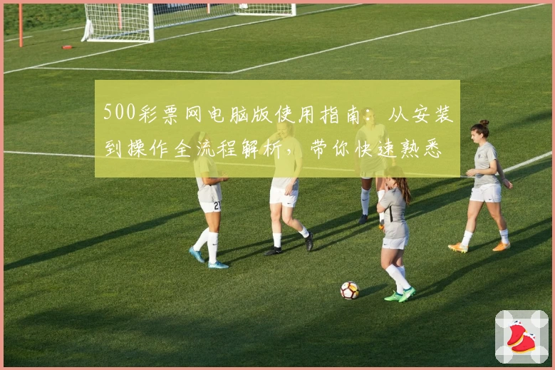 500彩票网电脑版使用指南：从安装到操作全流程解析，带你快速熟悉核心功能