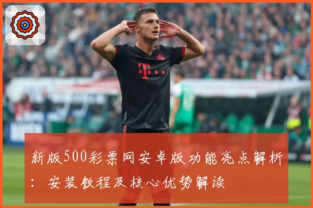 新版500彩票网安卓版功能亮点解析：安装教程及核心优势解读