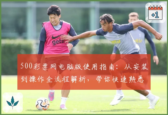 500彩票网电脑版使用指南:从安装到操作全流程解析,带你快速熟悉核心功能