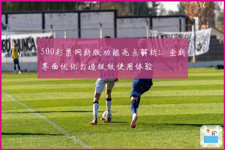 500彩票网新版功能亮点解析:全新界面优化打造极致使用体验