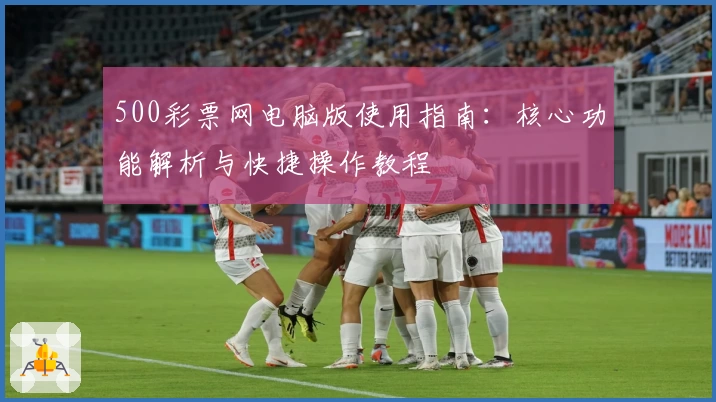 500彩票网电脑版使用指南：核心功能解析与快捷操作教程
