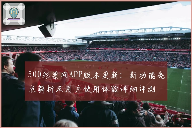 500彩票网APP版本更新：新功能亮点解析及用户使用体验详细评测