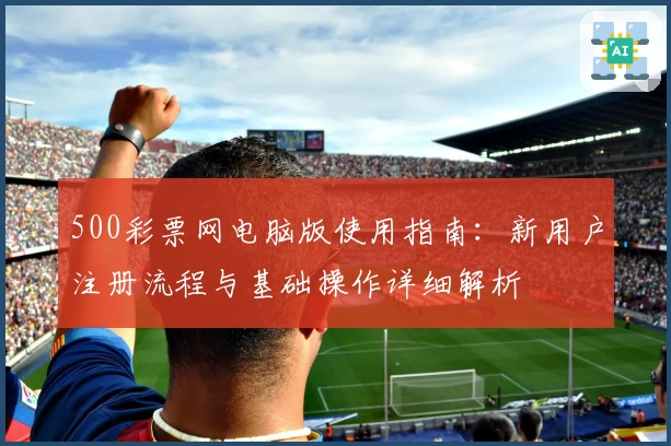 500彩票网电脑版使用指南：新用户注册流程与基础操作详细解析