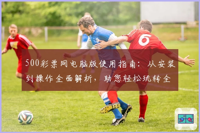500彩票网电脑版使用指南：从安装到操作全面解析，助您轻松玩转全新平台