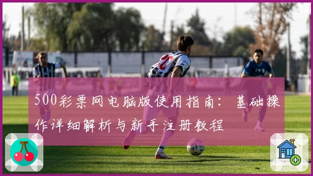 500彩票网电脑版使用指南:基础操作详细解析与新手注册教程