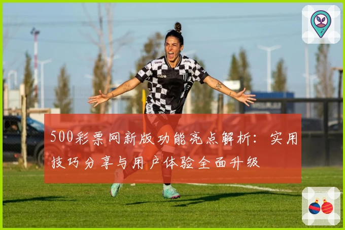 500彩票网新版功能亮点解析：实用技巧分享与用户体验全面升级