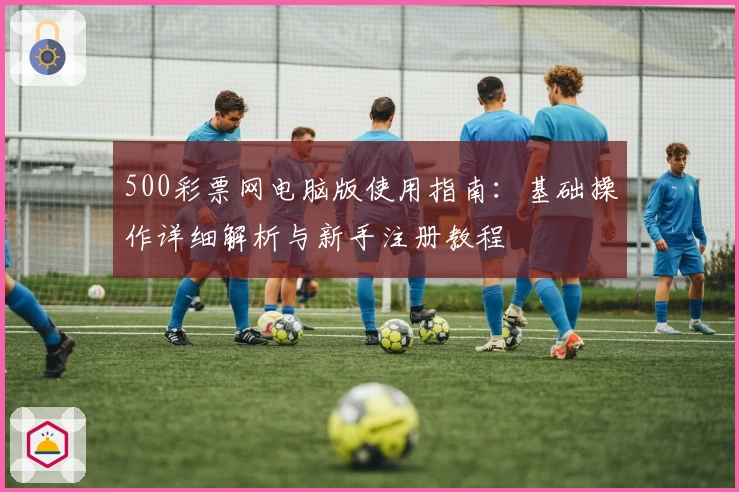 500彩票网电脑版使用指南：基础操作详细解析与新手注册教程