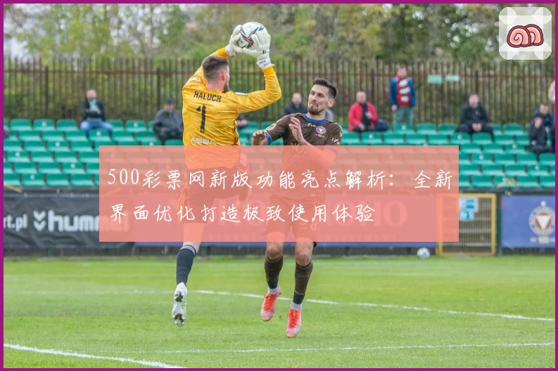 500彩票网新版功能亮点解析：全新界面优化打造极致使用体验